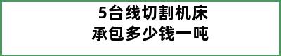 5台线切割机床承包多少钱一吨