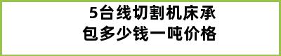 5台线切割机床承包多少钱一吨价格