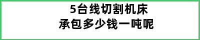 5台线切割机床承包多少钱一吨呢