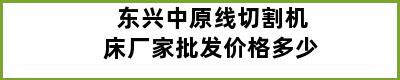 东兴中原线切割机床厂家批发价格多少