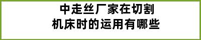 中走丝厂家在切割机床时的运用有哪些