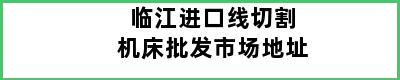 临江进口线切割机床批发市场地址