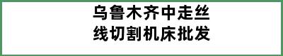 乌鲁木齐中走丝线切割机床批发