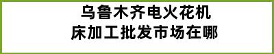 乌鲁木齐电火花机床加工批发市场在哪