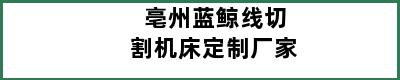 亳州蓝鲸线切割机床定制厂家