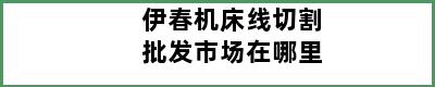 伊春机床线切割批发市场在哪里