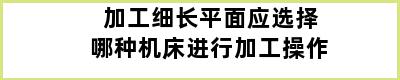 加工细长平面应选择哪种机床进行加工操作