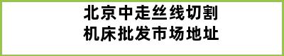 北京中走丝线切割机床批发市场地址