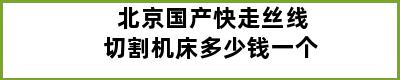 北京国产快走丝线切割机床多少钱一个