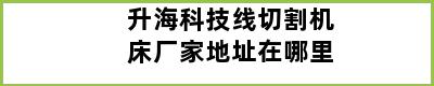 升海科技线切割机床厂家地址在哪里