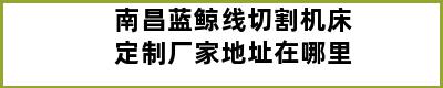 南昌蓝鲸线切割机床定制厂家地址在哪里