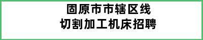 固原市市辖区线切割加工机床招聘