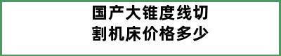 国产大锥度线切割机床价格多少