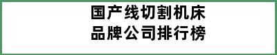 国产线切割机床品牌公司排行榜