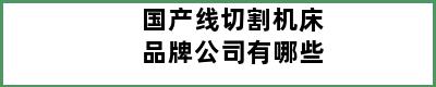 国产线切割机床品牌公司有哪些