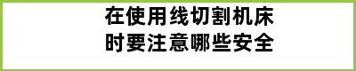 在使用线切割机床时要注意哪些安全