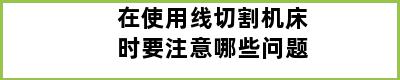 在使用线切割机床时要注意哪些问题