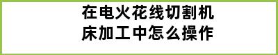 在电火花线切割机床加工中怎么操作