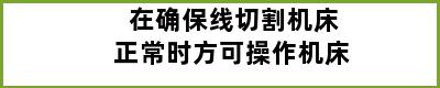 在确保线切割机床正常时方可操作机床