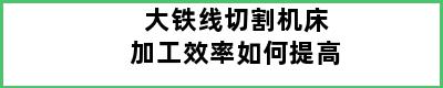 大铁线切割机床加工效率如何提高