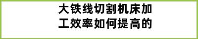 大铁线切割机床加工效率如何提高的