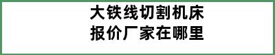 大铁线切割机床报价厂家在哪里