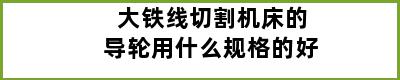 大铁线切割机床的导轮用什么规格的好