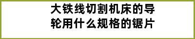 大铁线切割机床的导轮用什么规格的锯片