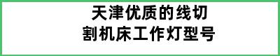 天津优质的线切割机床工作灯型号