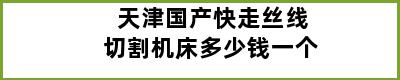 天津国产快走丝线切割机床多少钱一个