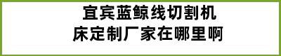 宜宾蓝鲸线切割机床定制厂家在哪里啊