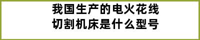 我国生产的电火花线切割机床是什么型号