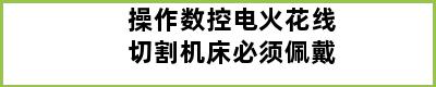 操作数控电火花线切割机床必须佩戴