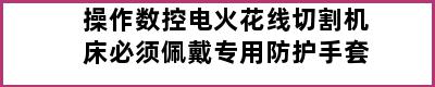 操作数控电火花线切割机床必须佩戴专用防护手套