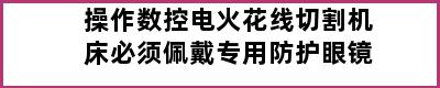 操作数控电火花线切割机床必须佩戴专用防护眼镜