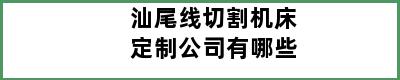 汕尾线切割机床定制公司有哪些