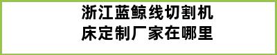 浙江蓝鲸线切割机床定制厂家在哪里