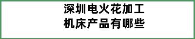 深圳电火花加工机床产品有哪些