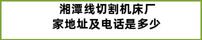 湘潭线切割机床厂家地址及电话是多少