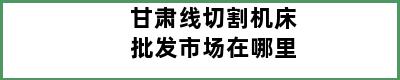 甘肃线切割机床批发市场在哪里