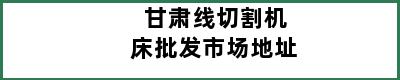 甘肃线切割机床批发市场地址