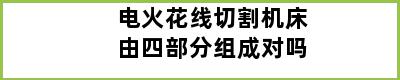 电火花线切割机床由四部分组成对吗