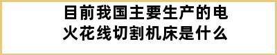 目前我国主要生产的电火花线切割机床是什么