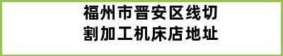 福州市晋安区线切割加工机床店地址