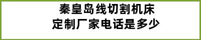 秦皇岛线切割机床定制厂家电话是多少