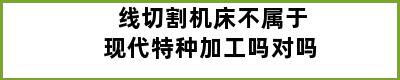 线切割机床不属于现代特种加工吗对吗