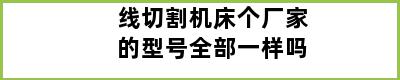 线切割机床个厂家的型号全部一样吗