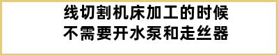 线切割机床加工的时候不需要开水泵和走丝器