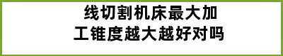 线切割机床最大加工锥度越大越好对吗