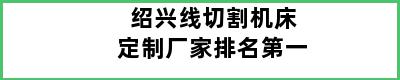 绍兴线切割机床定制厂家排名第一